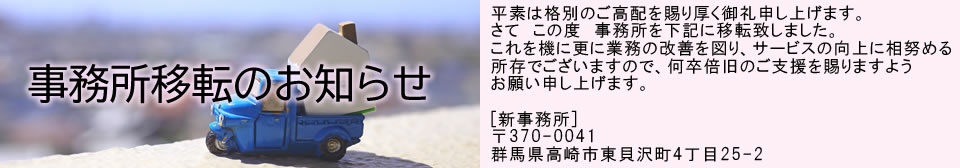 平素は格別のご高配を賜り厚く御礼申し上げます。さて　この度　事務所を下記に移転することとなりました。これを機に更に業務の改善を図り、サービスの向上に相努める所存でございますので、何卒倍旧のご支援を賜りますようお願い申し上げます。[新事務所]〒370-0041群馬県高崎市東貝沢町4丁目25-2